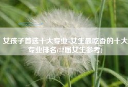 女孩子首选十大专业-女生最吃香的十大专业排名(22届女生参考)