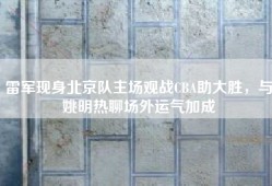 雷军现身北京队主场观战CBA助大胜，与姚明热聊场外运气加成