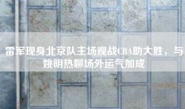 雷军现身北京队主场观战CBA助大胜，与姚明热聊场外运气加成