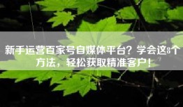 新手运营百家号自媒体平台？学会这8个方法，轻松获取精准客户！