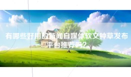 有哪些好用的新闻自媒体软文种草发布平台推荐吗？