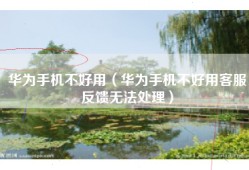 华为手机不好用（华为手机不好用客服反馈无法处理）