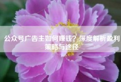 公众号广告主如何赚钱？深度解析盈利策略与途径