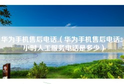 华为手机售后电话（华为手机售后电话24小时人工服务电话是多少）