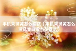 手机壳发黄怎么清洗（手机壳发黄怎么清洗变白没有花露水）