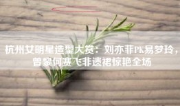 杭州女明星造型大赏：刘亦菲PK易梦玲，曾黎何赛飞非遗裙惊艳全场