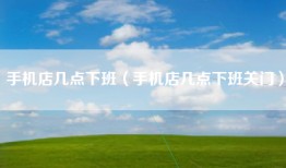 手机店几点下班（手机店几点下班关门）