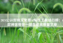 2024公认好用又免费AI写作工具排行榜：6款神器帮你一键生成高质量文章