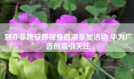 刘亦菲姚安娜现身西湖参加活动 华为广告创意引关注