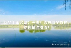 新品上市必备：一周广告投放全攻略，助你精准引流！