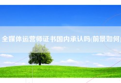 全媒体运营师证书国内承认吗(前景如何)