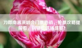 刀郎南昌演唱会门票热销，抢票攻略提前看，别错过这场盛宴！