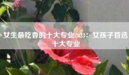 女生最吃香的十大专业2023：女孩子首选十大专业