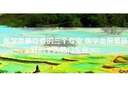 医学类最吃香的三个专业 医学类前景最好的十大热门专业2023