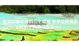医学类最吃香的三个专业 医学类前景最好的十大热门专业2023