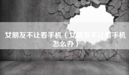 女朋友不让看手机（女朋友不让看手机怎么办）