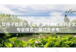 女孩子首选十大专业-女生最吃香的十大专业排名(22届女生参考)