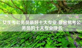 女生考公务员最好十大专业-最容易考公务员的十大专业排名