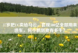 37岁把UC卖给马云，套现300亿全部用来造车，何小鹏到底有多牛？
