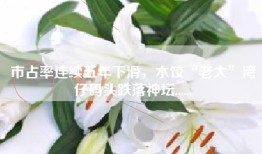 市占率连续五年下滑，水饺“老大”湾仔码头跌落神坛......
