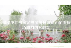 揭秘小红书笔记热度提升攻略，全面技巧助力内容翻红