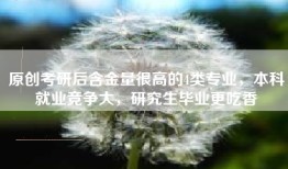原创考研后含金量很高的4类专业，本科就业竞争大，研究生毕业更吃香