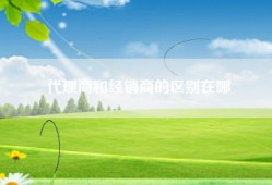 代理商和经销商的区别在哪