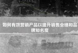 如何有效营销产品以提升销售业绩和品牌知名度