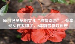 原创包贝尔的女儿“移情别恋”，夸李现实在太帅了，2年前曾喜欢靳东