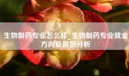 生物制药专业怎么样_生物制药专业就业方向及前景分析
