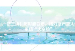 一波三折！历时超四年，格力地产重大重组“大变脸”