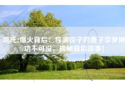 哪吒2爆火背后：导演饺子的妻子李梦琳功不可没，揭秘背后故事！