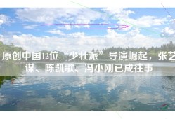 原创中国12位“少壮派”导演崛起，张艺谋、陈凯歌、冯小刚已成往事