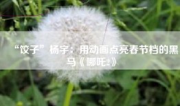 “饺子”杨宇：用动画点亮春节档的黑马《哪吒2》