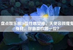 盘点娱乐圈20位性感女神，天使容颜魔鬼身材，你最喜欢哪一位？