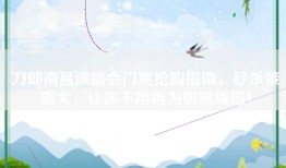 刀郎南昌演唱会门票抢购指南，秒杀策略大，让你不用再为购票烦恼！