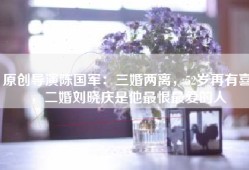 原创导演陈国军：三婚两离，52岁再有喜，二婚刘晓庆是他最恨最爱的人