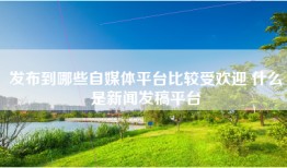 发布到哪些自媒体平台比较受欢迎 什么是新闻发稿平台