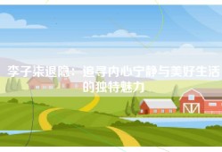 李子柒退隐：追寻内心宁静与美好生活的独特魅力