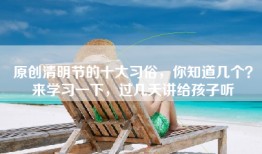 原创清明节的十大习俗，你知道几个？来学习一下，过几天讲给孩子听