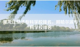 黑龙江女子专科学校排名，附哈尔滨专科学校排名