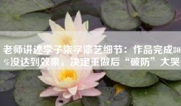老师讲述李子柒学漆艺细节：作品完成80%没达到效果，决定重做后“破防”大哭