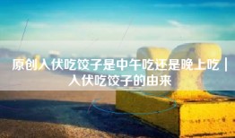 原创入伏吃饺子是中午吃还是晚上吃｜入伏吃饺子的由来