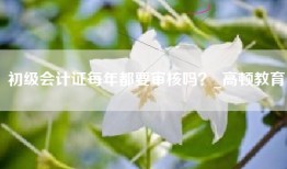 初级会计证每年都要审核吗？_高顿教育