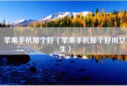 苹果手机那个好（苹果手机那个好用女生）