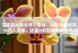 李子柒火遍全球！央视、人民日报点赞，700万人追捧，这位90后姑娘到底是何人