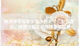 原创李子柒老乡当小时：“三起三落”后，终将汉服文化传播至全世界