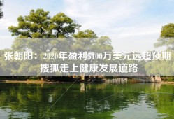 张朝阳：2020年盈利5100万美元远超预期 搜狐走上健康发展道路