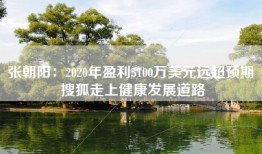 张朝阳：2020年盈利5100万美元远超预期 搜狐走上健康发展道路