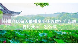 玩赚商店每天能赚多少钱收益？广告赚钱每天100+怎么做